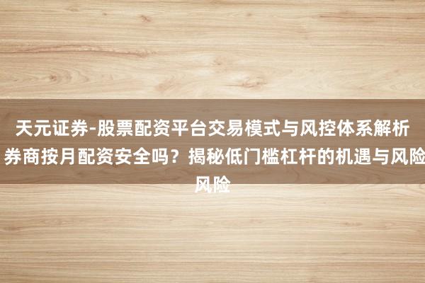 天元证券-股票配资平台交易模式与风控体系解析 券商按月配资安全吗？揭秘低门槛杠杆的机遇与风险