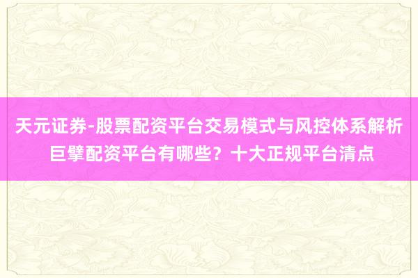 天元证券-股票配资平台交易模式与风控体系解析 巨擘配资平台有哪些？十大正规平台清点