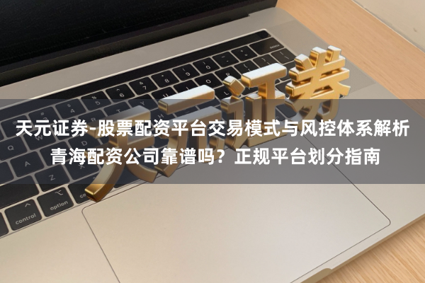 天元证券-股票配资平台交易模式与风控体系解析 青海配资公司靠谱吗？正规平台划分指南