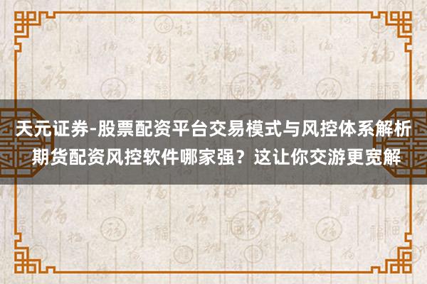 天元证券-股票配资平台交易模式与风控体系解析 期货配资风控软件哪家强？这让你交游更宽解