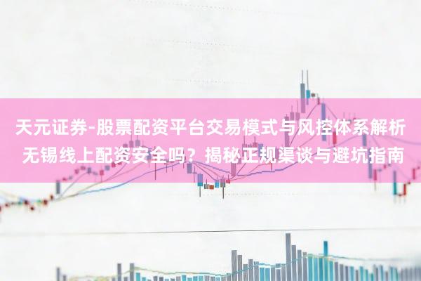 天元证券-股票配资平台交易模式与风控体系解析 无锡线上配资安全吗？揭秘正规渠谈与避坑指南