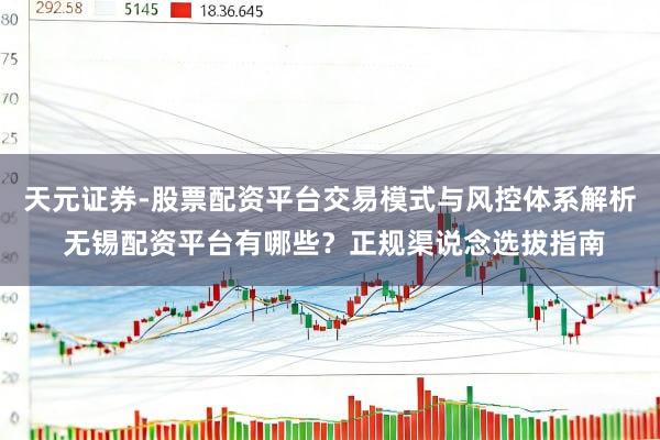 天元证券-股票配资平台交易模式与风控体系解析 无锡配资平台有哪些？正规渠说念选拔指南