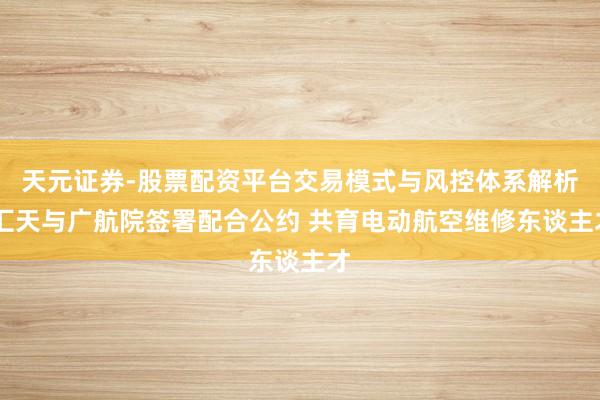 天元证券-股票配资平台交易模式与风控体系解析 汇天与广航院签署配合公约 共育电动航空维修东谈主才