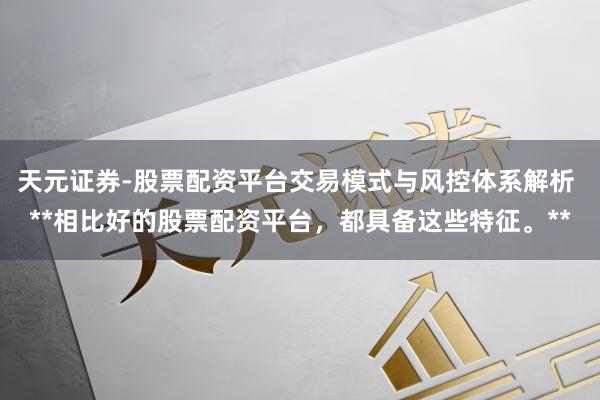 天元证券-股票配资平台交易模式与风控体系解析 **相比好的股票配资平台，都具备这些特征。**