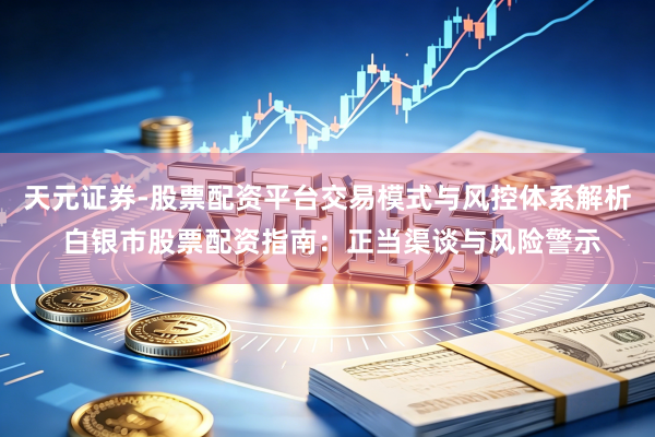 天元证券-股票配资平台交易模式与风控体系解析 白银市股票配资指南：正当渠谈与风险警示