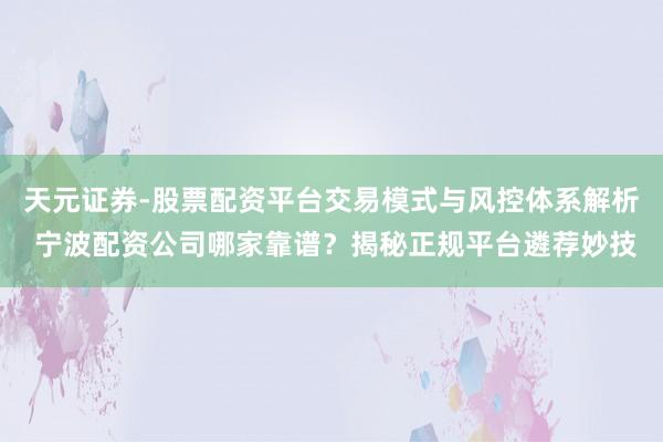 天元证券-股票配资平台交易模式与风控体系解析 宁波配资公司哪家靠谱？揭秘正规平台遴荐妙技