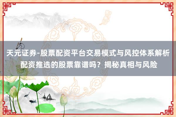 天元证券-股票配资平台交易模式与风控体系解析 配资推选的股票靠谱吗？揭秘真相与风险