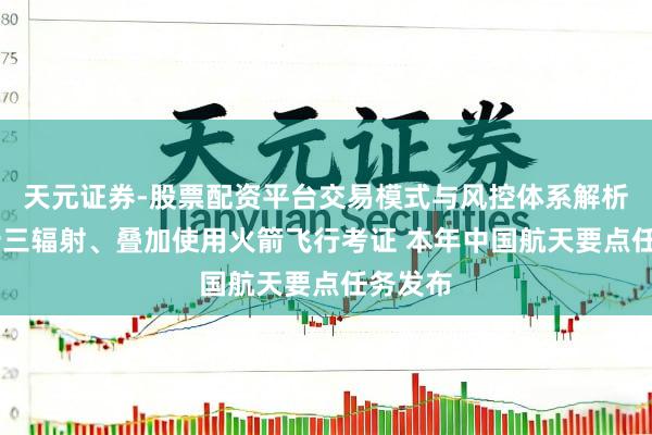 天元证券-股票配资平台交易模式与风控体系解析 神二十三辐射、叠加使用火箭飞行考证 本年中国航天要点任务发布
