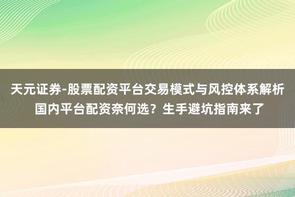 天元证券-股票配资平台交易模式与风控体系解析 国内平台配资奈何选？生手避坑指南来了