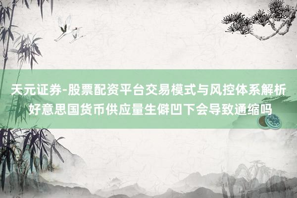 天元证券-股票配资平台交易模式与风控体系解析 好意思国货币供应量生僻凹下会导致通缩吗