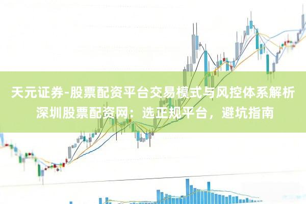 天元证券-股票配资平台交易模式与风控体系解析 深圳股票配资网：选正规平台，避坑指南