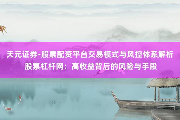 天元证券-股票配资平台交易模式与风控体系解析 股票杠杆网：高收益背后的风险与手段