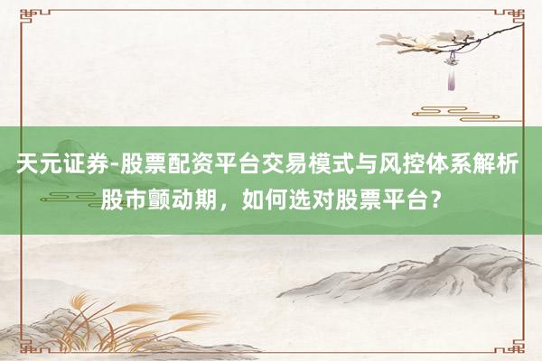 天元证券-股票配资平台交易模式与风控体系解析 股市颤动期，如何选对股票平台？