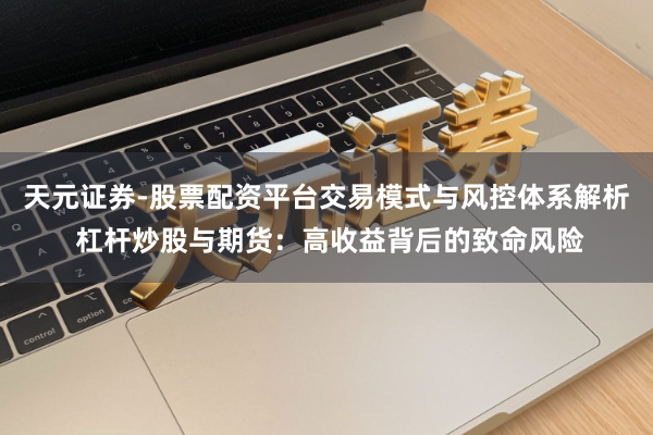 天元证券-股票配资平台交易模式与风控体系解析 杠杆炒股与期货：高收益背后的致命风险