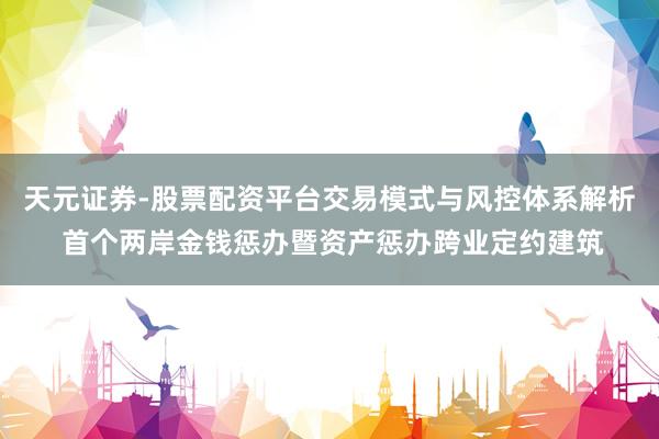 天元证券-股票配资平台交易模式与风控体系解析 首个两岸金钱惩办暨资产惩办跨业定约建筑