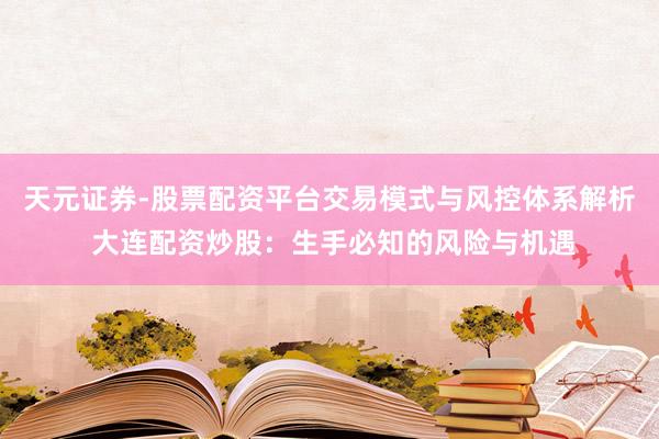 天元证券-股票配资平台交易模式与风控体系解析 大连配资炒股：生手必知的风险与机遇