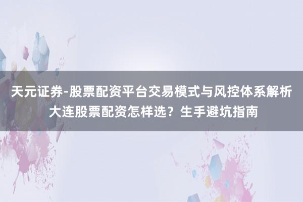 天元证券-股票配资平台交易模式与风控体系解析 大连股票配资怎样选？生手避坑指南