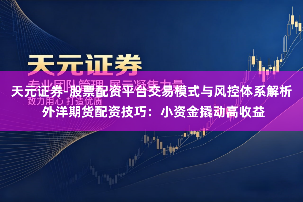 天元证券-股票配资平台交易模式与风控体系解析 外洋期货配资技巧：小资金撬动高收益