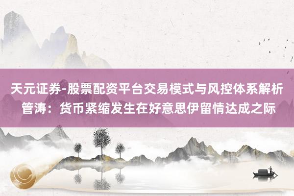 天元证券-股票配资平台交易模式与风控体系解析 管涛：货币紧缩发生在好意思伊留情达成之际