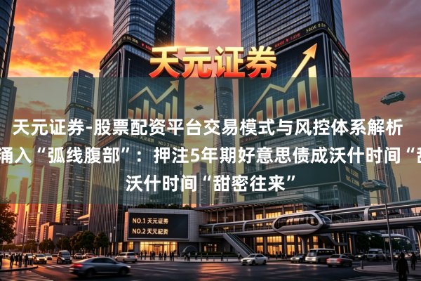 天元证券-股票配资平台交易模式与风控体系解析 债券巨头涌入“弧线腹部”：押注5年期好意思债成沃什时间“甜密往来”