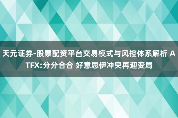 天元证券-股票配资平台交易模式与风控体系解析 ATFX:分分合合 好意思伊冲突再迎变局