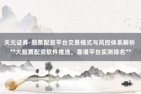 天元证券-股票配资平台交易模式与风控体系解析 **大股票配资软件推选，靠谱平台实测排名**