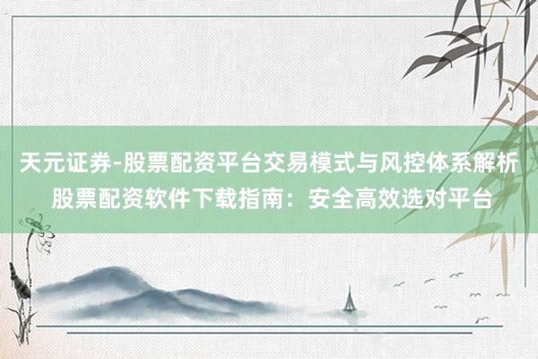 天元证券-股票配资平台交易模式与风控体系解析 股票配资软件下载指南：安全高效选对平台