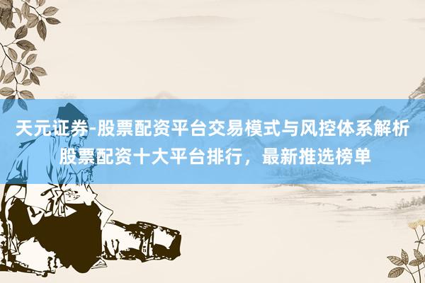 天元证券-股票配资平台交易模式与风控体系解析 股票配资十大平台排行，最新推选榜单