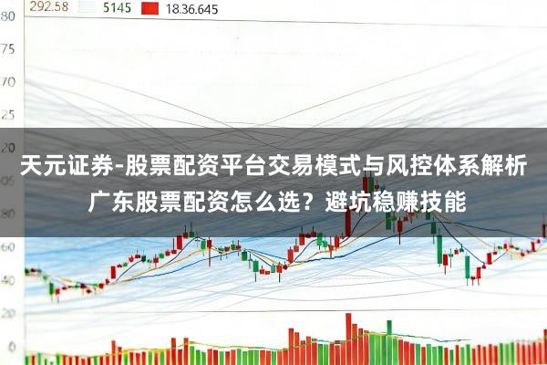 天元证券-股票配资平台交易模式与风控体系解析 广东股票配资怎么选？避坑稳赚技能