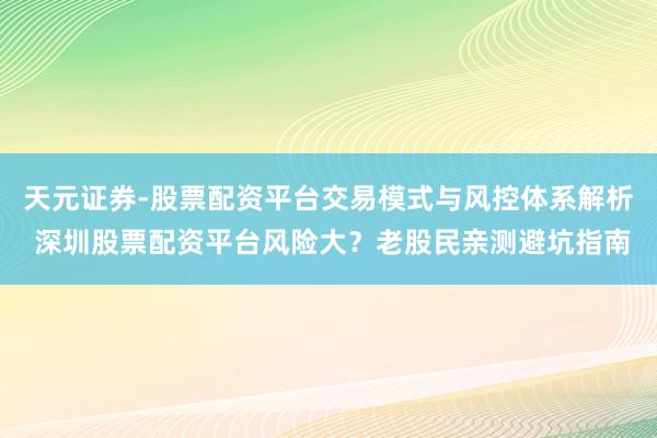 天元证券-股票配资平台交易模式与风控体系解析 深圳股票配资平台风险大？老股民亲测避坑指南