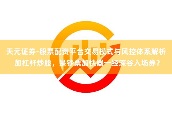 天元证券-股票配资平台交易模式与风控体系解析 加杠杆炒股，是钞票加快器一经深谷入场券？