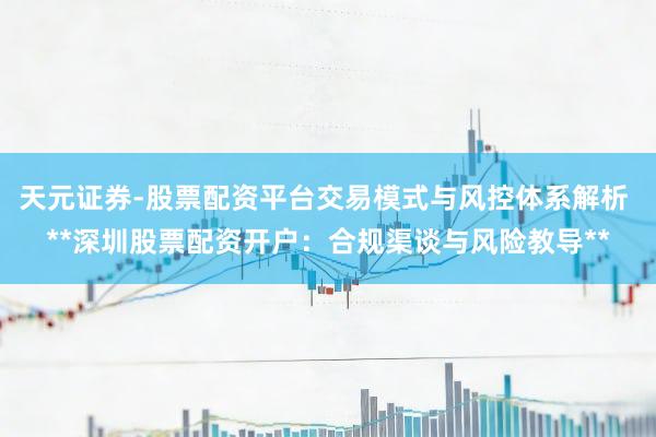 天元证券-股票配资平台交易模式与风控体系解析 **深圳股票配资开户：合规渠谈与风险教导**